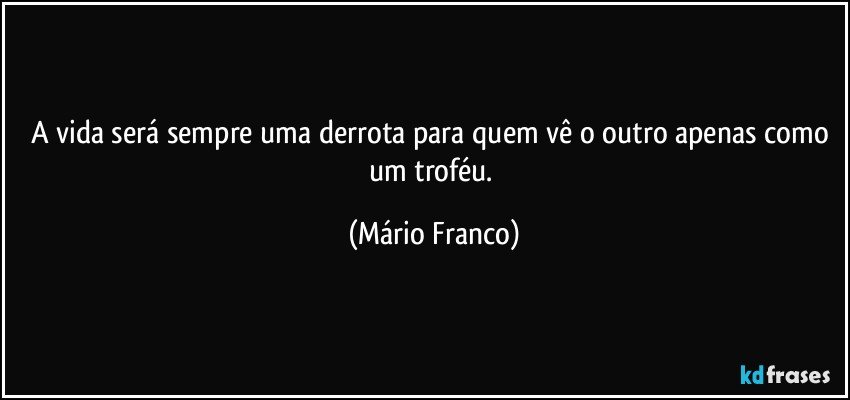 A vida será sempre uma derrota para quem vê o outro apenas como um troféu. (Mário Franco)