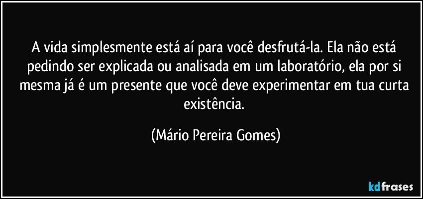 A vida simplesmente está aí para você desfrutá-la. Ela não está pedindo ser explicada ou analisada em um laboratório, ela por si mesma já é um presente que você deve experimentar em tua curta existência. (Mário Pereira Gomes)