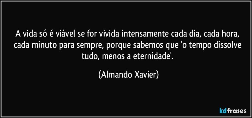 A vida só é viável se for vivida intensamente cada dia, cada hora, cada minuto para sempre, porque sabemos que 'o tempo dissolve tudo, menos a eternidade'. (Almando Xavier)