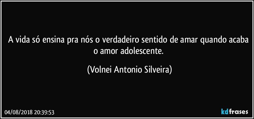 A vida só ensina pra nós o verdadeiro sentido de amar quando acaba o amor adolescente. (Volnei Antonio Silveira)