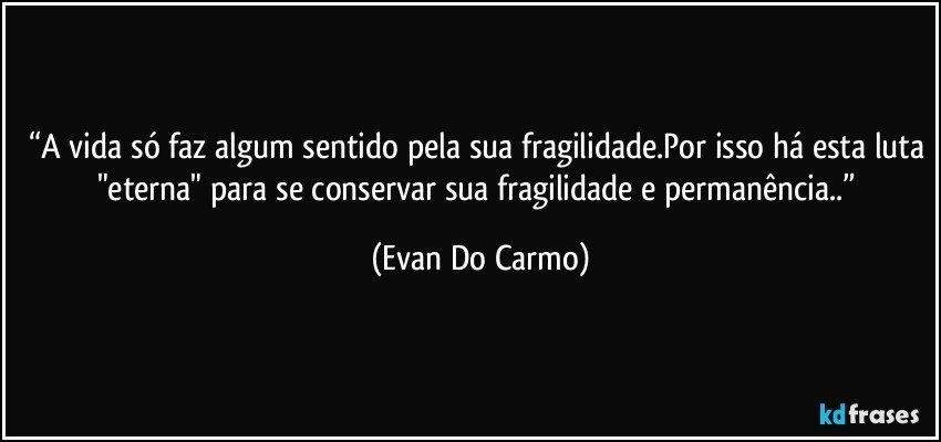 “A vida só faz algum sentido pela sua fragilidade.Por isso há esta luta "eterna" para se conservar sua fragilidade e permanência..” (Evan Do Carmo)