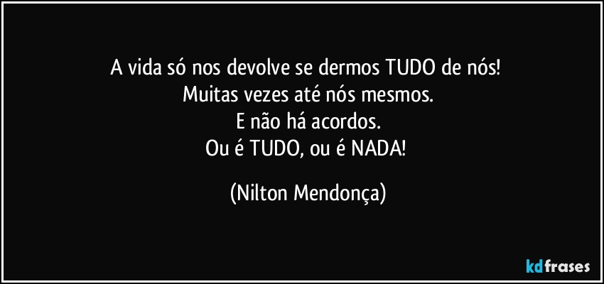 A vida só nos devolve se dermos TUDO de nós! 
Muitas vezes até nós mesmos.
E não há acordos.
Ou é TUDO, ou é NADA! (Nilton Mendonça)