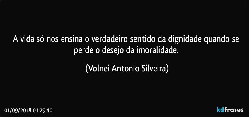 A vida só nos ensina o verdadeiro sentido da dignidade quando se perde o desejo da imoralidade. (Volnei Antonio Silveira)