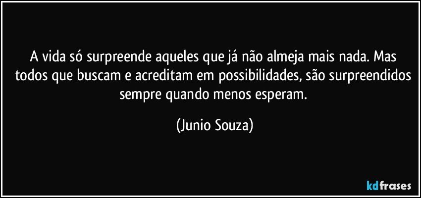 A vida só surpreende aqueles que já não almeja mais nada. Mas todos que buscam e acreditam em possibilidades, são surpreendidos sempre quando menos esperam. (Junio Souza)