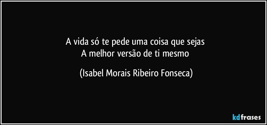 A vida só te pede uma coisa que sejas 
A melhor versão de ti mesmo (Isabel Morais Ribeiro Fonseca)