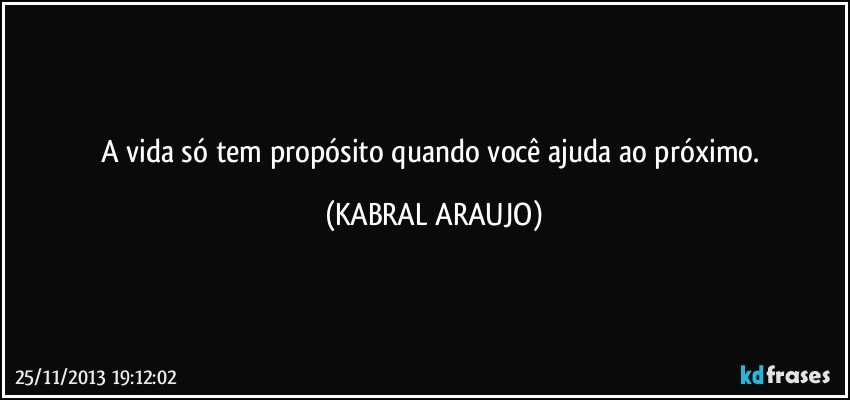 A vida só tem propósito quando você ajuda ao próximo. (KABRAL ARAUJO)