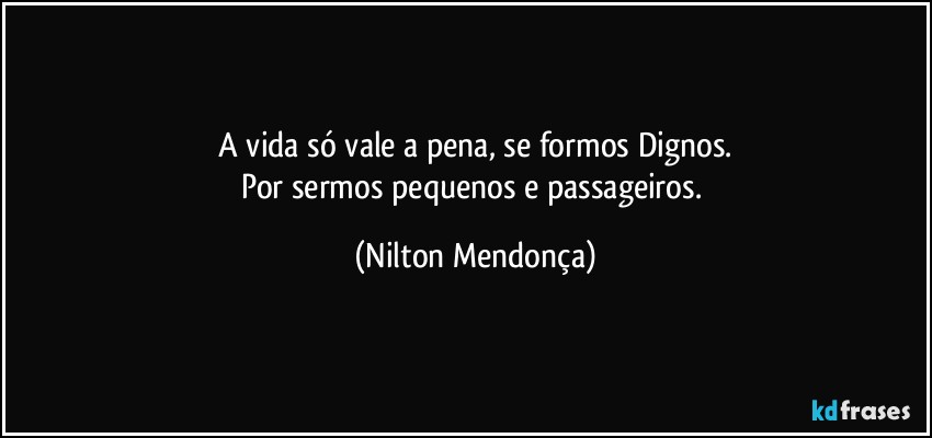 ⁠A vida só vale a pena, se formos Dignos. 
Por sermos pequenos e passageiros. (Nilton Mendonça)