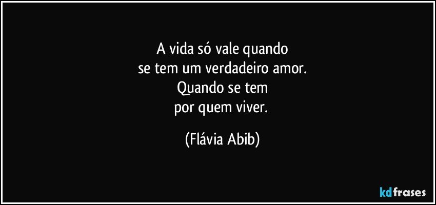 A vida só vale quando
se tem um verdadeiro amor.
Quando se tem
por quem viver. (Flávia Abib)