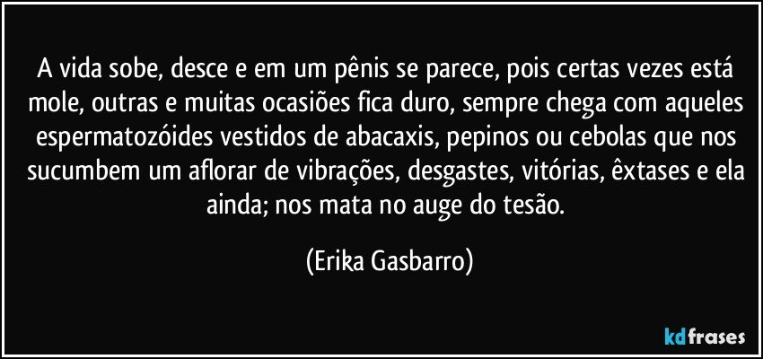 A vida sobe, desce e em um pênis se parece, pois certas vezes está mole, outras e muitas ocasiões fica duro, sempre chega com aqueles espermatozóides vestidos de abacaxis, pepinos ou cebolas que nos sucumbem um aflorar de vibrações, desgastes, vitórias, êxtases e ela ainda; nos mata no auge do tesão. (Erika Gasbarro)