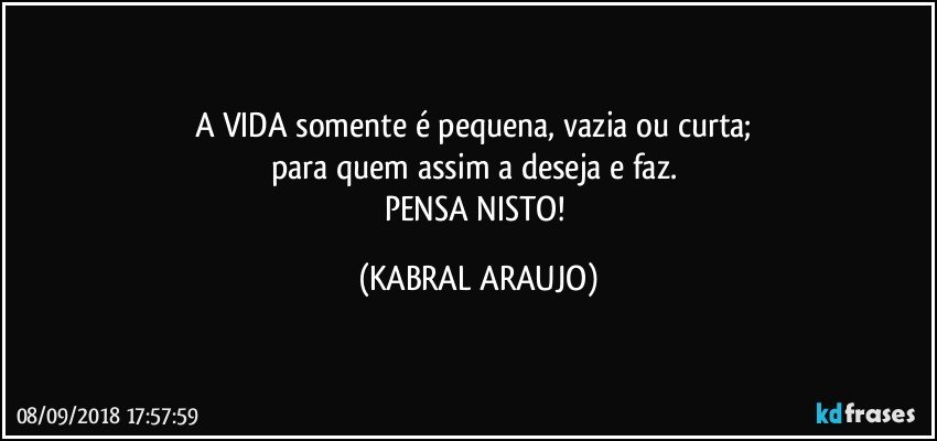 A VIDA somente é pequena, vazia ou curta; 
para quem assim a deseja e faz. 
PENSA NISTO! (KABRAL ARAUJO)