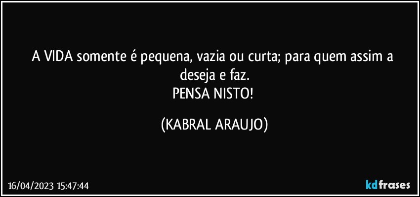 A VIDA somente é pequena, vazia ou curta; para quem assim a deseja e faz.
PENSA NISTO! (KABRAL ARAUJO)