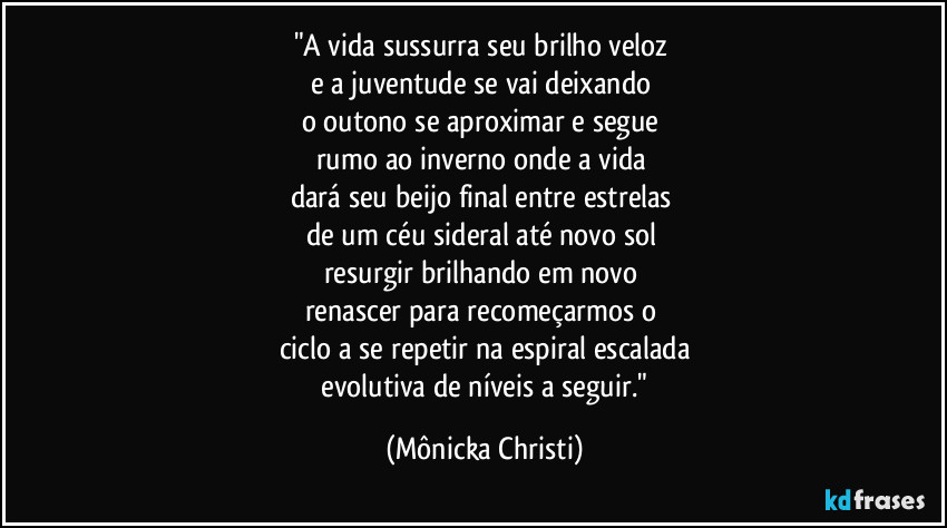 "A vida sussurra seu brilho veloz 
e a juventude se vai deixando 
o outono se aproximar e segue 
rumo ao inverno onde a vida 
dará seu beijo final entre estrelas 
de um céu sideral até novo sol  
resurgir brilhando em novo 
renascer para recomeçarmos o 
ciclo a se repetir na espiral escalada
 evolutiva de níveis a seguir." (Mônicka Christi)