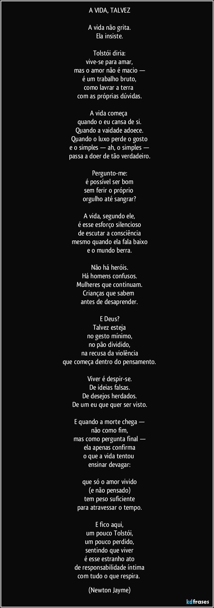 A VIDA, TALVEZ

A vida não grita.
Ela insiste.

Tolstói diria:
vive-se para amar,
mas o amor não é macio —
é um trabalho bruto,
como lavrar a terra 
com as próprias dúvidas.

A vida começa 
quando o eu cansa de si.
Quando a vaidade adoece.
Quando o luxo perde o gosto
e o simples — ah, o simples —
passa a doer de tão verdadeiro.

Pergunto-me:
é possível ser bom
sem ferir o próprio 
orgulho até sangrar?

A vida, segundo ele,
é esse esforço silencioso
de escutar a consciência
mesmo quando ela fala baixo
e o mundo berra.

Não há heróis.
Há homens confusos.
Mulheres que continuam.
Crianças que sabem 
antes de desaprender.

E Deus?
Talvez esteja
no gesto mínimo,
no pão dividido,
na recusa da violência
que começa dentro do pensamento.

Viver é despir-se.
De ideias falsas.
De desejos herdados.
De um eu que quer ser visto.

E quando a morte chega —
não como fim,
mas como pergunta final —
ela apenas confirma
o que a vida tentou 
ensinar devagar:

que só o amor vivido
(e não pensado)
tem peso suficiente
para atravessar o tempo.

E fico aqui,
um pouco Tolstói,
um pouco perdido,
sentindo que viver
é esse estranho ato
de responsabilidade íntima
com tudo o que respira. (Newton Jayme)
