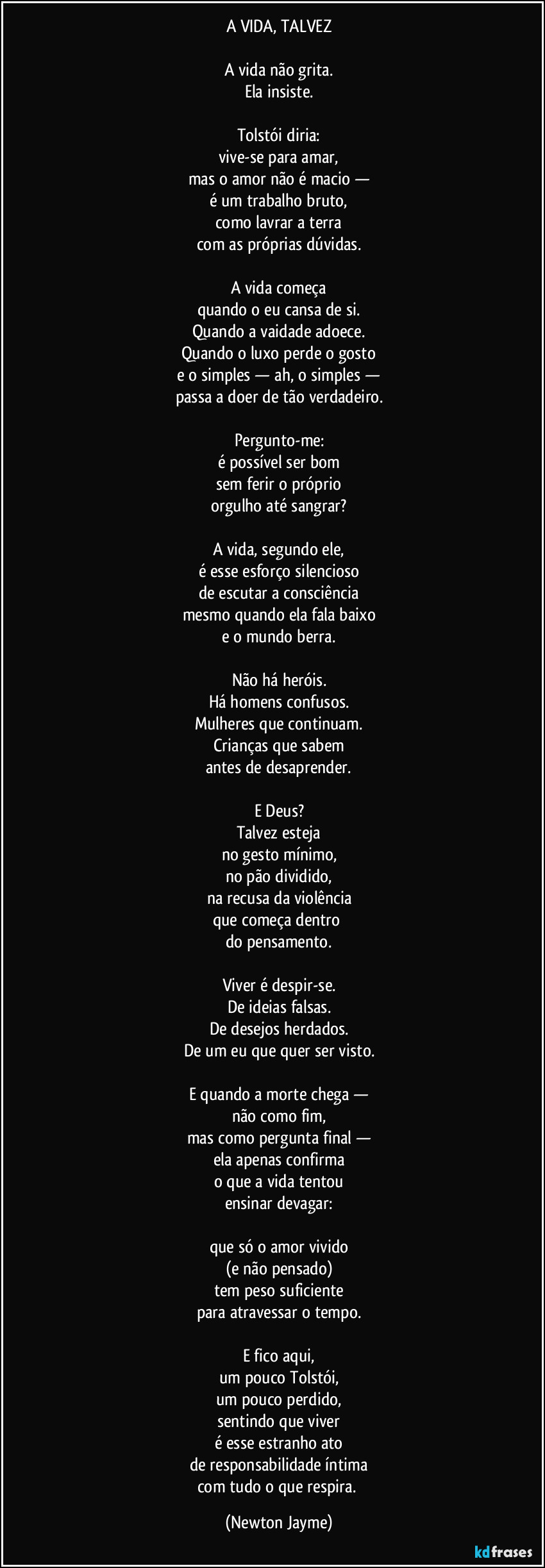 A VIDA, TALVEZ

A vida não grita.
Ela insiste.

Tolstói diria:
vive-se para amar,
mas o amor não é macio —
é um trabalho bruto,
como lavrar a terra
com as próprias dúvidas.

A vida começa
quando o eu cansa de si.
Quando a vaidade adoece.
Quando o luxo perde o gosto
e o simples — ah, o simples —
passa a doer de tão verdadeiro.

Pergunto-me:
é possível ser bom
sem ferir o próprio
orgulho até sangrar?

A vida, segundo ele,
é esse esforço silencioso
de escutar a consciência
mesmo quando ela fala baixo
e o mundo berra.

Não há heróis.
Há homens confusos.
Mulheres que continuam.
Crianças que sabem
antes de desaprender.

E Deus?
Talvez esteja
no gesto mínimo,
no pão dividido,
na recusa da violência
que começa dentro 
do pensamento.

Viver é despir-se.
De ideias falsas.
De desejos herdados.
De um eu que quer ser visto.

E quando a morte chega —
não como fim,
mas como pergunta final —
ela apenas confirma
o que a vida tentou
ensinar devagar:

que só o amor vivido
(e não pensado)
tem peso suficiente
para atravessar o tempo.

E fico aqui,
um pouco Tolstói,
um pouco perdido,
sentindo que viver
é esse estranho ato
de responsabilidade íntima
com tudo o que respira. (Newton Jayme)