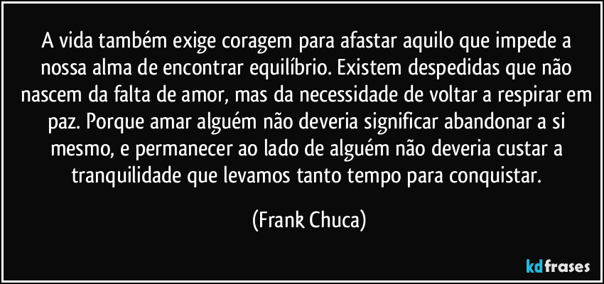 A vida também exige coragem para afastar aquilo que impede a nossa alma de encontrar equilíbrio. Existem despedidas que não nascem da falta de amor, mas da necessidade de voltar a respirar em paz. Porque amar alguém não deveria significar abandonar a si mesmo, e permanecer ao lado de alguém não deveria custar a tranquilidade que levamos tanto tempo para conquistar. (Frank Chuca)