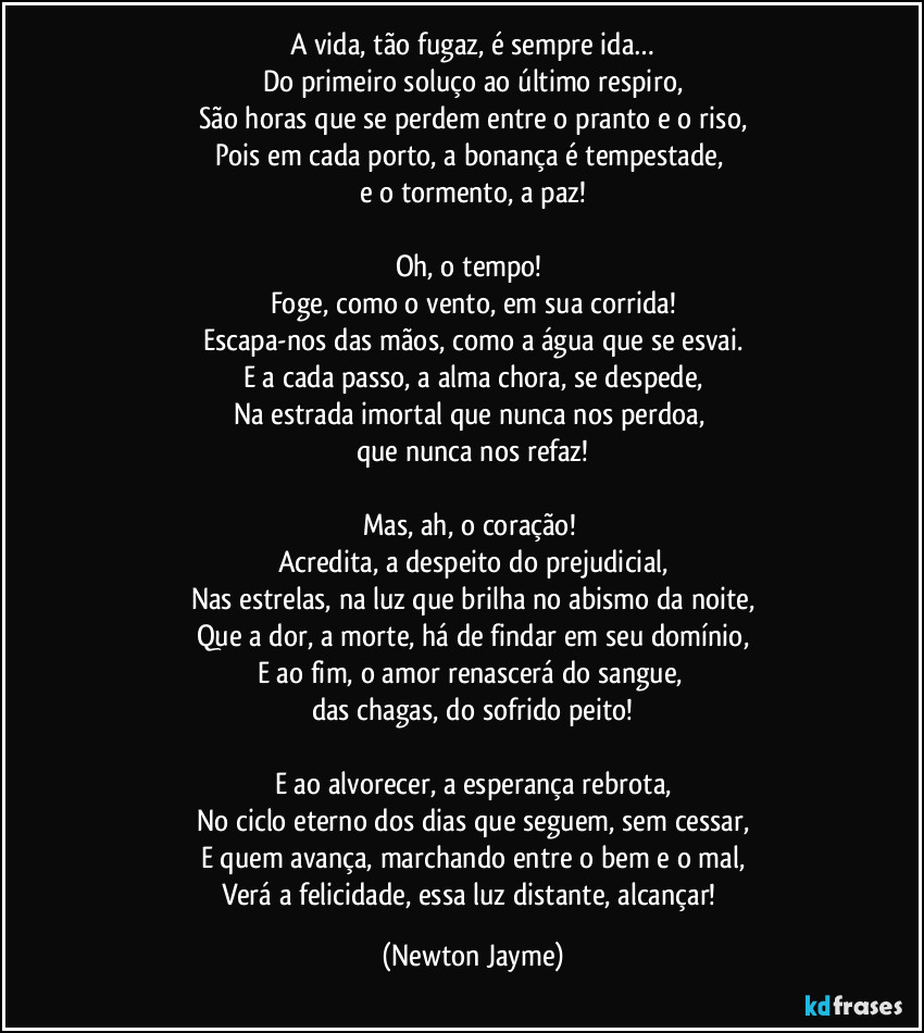 A vida, tão fugaz, é sempre ida…
Do primeiro soluço ao último respiro,
São horas que se perdem entre o pranto e o riso,
Pois em cada porto, a bonança é tempestade, 
e o tormento, a paz!

Oh, o tempo! 
Foge, como o vento, em sua corrida!
Escapa-nos das mãos, como a água que se esvai.
E a cada passo, a alma chora, se despede,
Na estrada imortal que nunca nos perdoa, 
que nunca nos refaz!

Mas, ah, o coração! 
Acredita, a despeito do prejudicial,
Nas estrelas, na luz que brilha no abismo da noite,
Que a dor, a morte, há de findar em seu domínio,
E ao fim, o amor renascerá do sangue, 
das chagas, do sofrido peito!

E ao alvorecer, a esperança rebrota,
No ciclo eterno dos dias que seguem, sem cessar,
E quem avança, marchando entre o bem e o mal,
Verá a felicidade, essa luz distante, alcançar! (Newton Jayme)