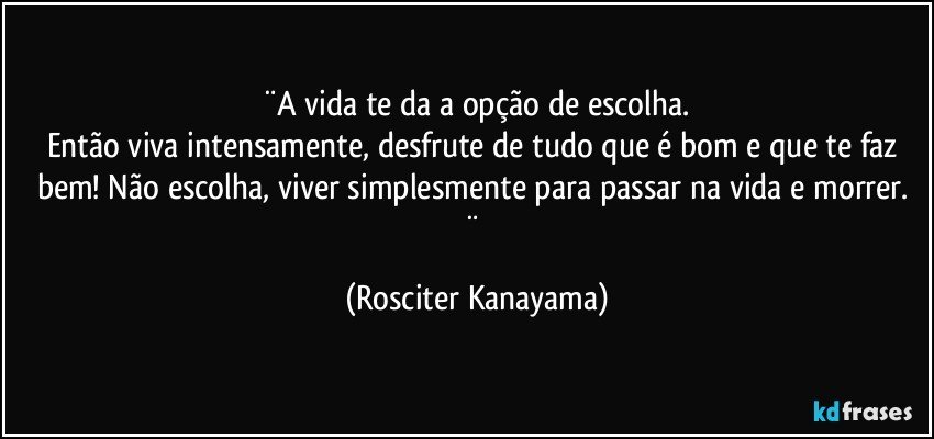 ¨A vida te da a opção de escolha.
Então viva intensamente, desfrute de tudo que é bom e que te faz bem! Não escolha, viver simplesmente para passar na vida e morrer. ¨ (Rosciter Kanayama)