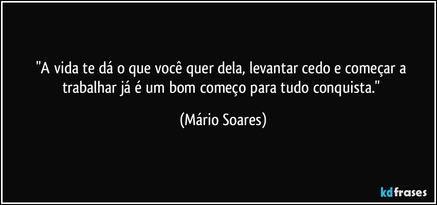 "A vida te dá o que você quer dela, levantar cedo e começar a trabalhar já é um bom começo para tudo conquista." (Mário Soares)