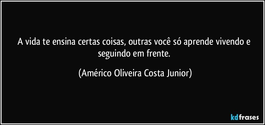 A vida te ensina certas coisas, outras você só aprende vivendo e seguindo em frente. (Américo Oliveira Costa Junior)