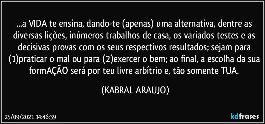 ...a VIDA te ensina, dando-te (apenas) uma alternativa, dentre as diversas lições, inúmeros trabalhos de casa, os variados testes e as decisivas provas com os seus  respectivos resultados; sejam para (1)praticar o mal ou para (2)exercer o bem; ao final, a escolha da sua formAÇÃO será por teu livre arbítrio e, tão somente TUA. (KABRAL ARAUJO)