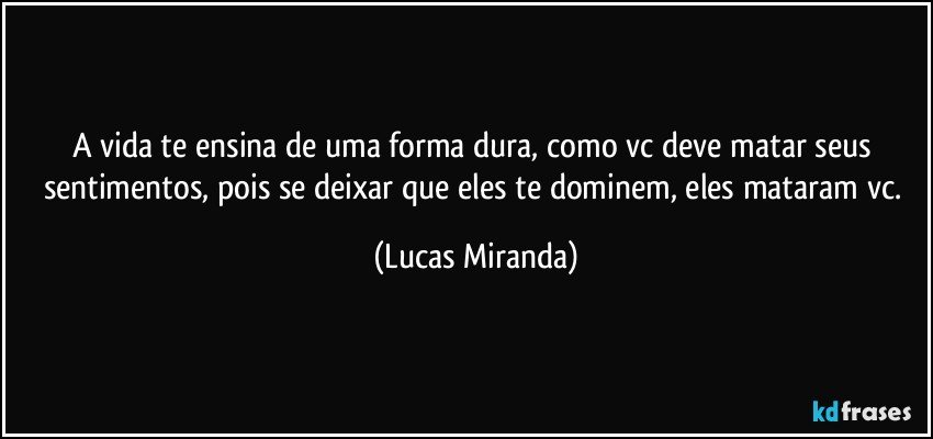A vida te ensina de uma forma dura, como vc deve matar seus sentimentos, pois se deixar que eles te dominem, eles mataram vc. (Lucas Miranda)