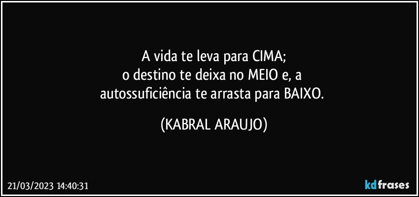 A vida te leva para CIMA;
o destino te deixa no MEIO e, a 
autossuficiência te arrasta para BAIXO. (KABRAL ARAUJO)