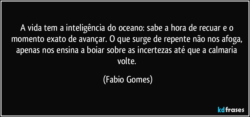 A vida tem a inteligência do oceano: sabe a hora de recuar e o momento exato de avançar. O que surge de repente não nos afoga, apenas nos ensina a boiar sobre as incertezas até que a calmaria volte. (Fabio Gomes)