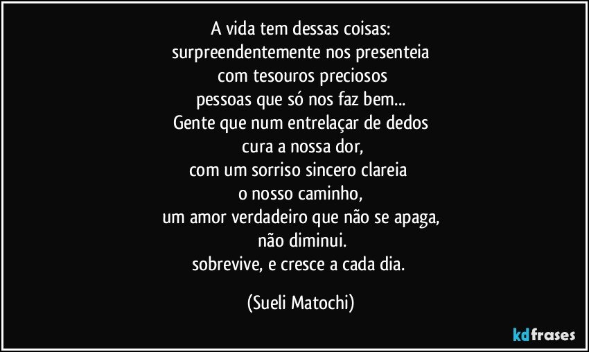 A vida tem dessas coisas:
surpreendentemente nos presenteia
 com tesouros preciosos
pessoas que só nos faz bem...
Gente que num entrelaçar de dedos
 cura a nossa dor,
com um sorriso sincero clareia 
o nosso caminho,
um amor verdadeiro que não se apaga,
 não diminui.
sobrevive, e cresce a cada dia. (Sueli Matochi)