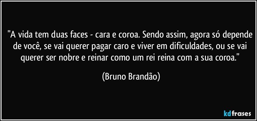 "A vida tem duas faces - cara e coroa. Sendo assim, agora só depende de você, se vai querer pagar caro e viver em dificuldades, ou se vai querer ser nobre e reinar como um rei reina com a sua coroa." (Bruno Brandão)