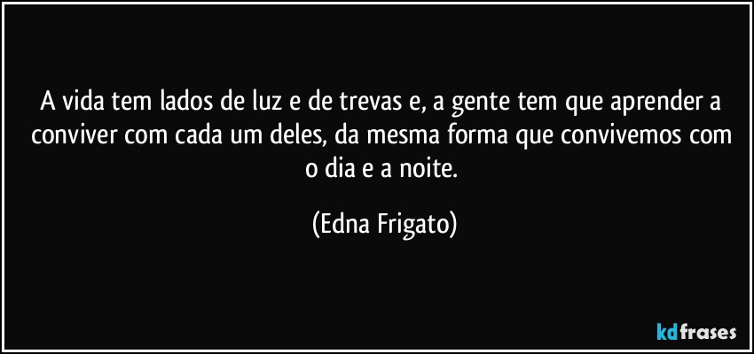 A vida tem lados de luz e de trevas e, a gente tem que aprender a conviver com cada um deles, da mesma forma que convivemos com o dia e a noite. (Edna Frigato)