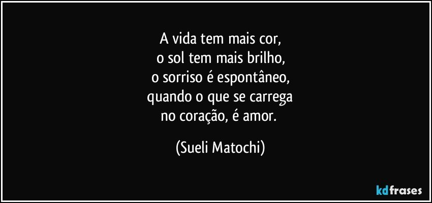 A vida tem mais cor,
o sol tem mais brilho,
o sorriso é espontâneo,
 quando o que se carrega 
no coração, é amor. (Sueli Matochi)