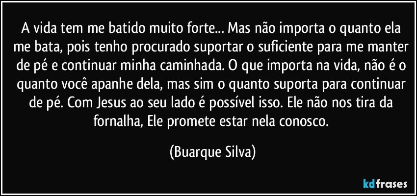 A vida tem me batido muito forte... Mas não importa o quanto ela me bata, pois tenho procurado suportar o suficiente para me manter de pé e continuar minha caminhada. O que importa na vida, não é o quanto você apanhe dela, mas sim o quanto suporta para continuar de pé. Com Jesus ao seu lado é possível isso. Ele não nos tira da fornalha, Ele promete estar nela conosco. (Buarque Silva)