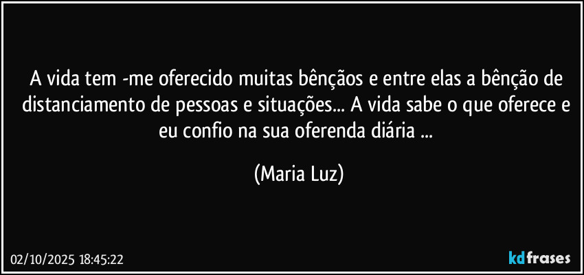A vida tem -me oferecido muitas bênçãos e entre elas a bênção de distanciamento de pessoas e situações... A vida sabe o que oferece e eu confio na sua oferenda diária ... (Maria Luz)
