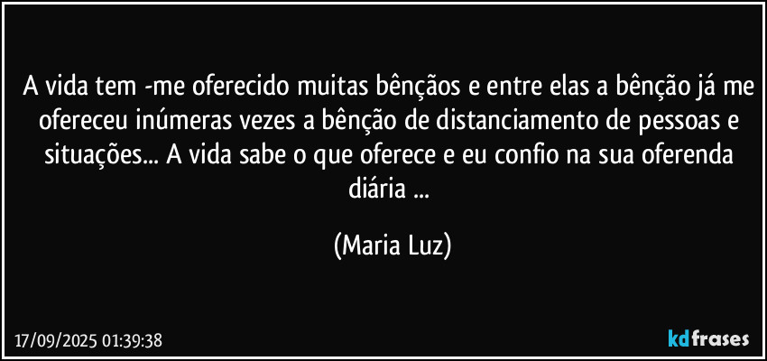 A vida tem -me oferecido muitas bênçãos e entre elas a bênção já me ofereceu inúmeras vezes a bênção de distanciamento de pessoas e situações... A vida sabe o que oferece e eu confio na sua oferenda diária ... (Maria Luz)