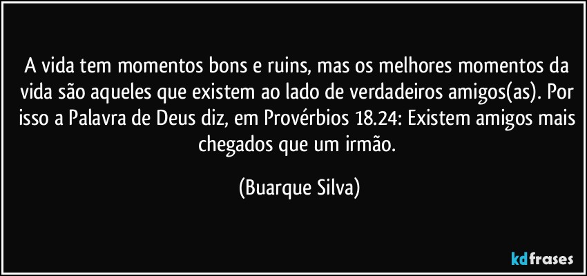 A vida tem momentos bons e ruins, mas os melhores momentos da vida são aqueles que existem ao lado de verdadeiros amigos(as). Por isso a Palavra de Deus diz, em Provérbios 18.24: Existem amigos mais chegados que um irmão. (Buarque Silva)