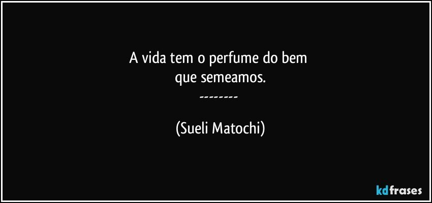 A vida tem o perfume do bem 
que semeamos.
--- (Sueli Matochi)