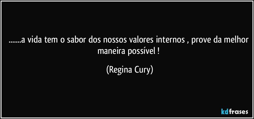 ...a vida tem o sabor dos nossos valores internos , prove da melhor maneira possível ! (Regina Cury)