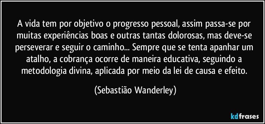 A vida tem por objetivo o progresso pessoal, assim passa-se por muitas experiências boas e outras tantas dolorosas, mas deve-se perseverar e seguir o caminho... Sempre que se tenta apanhar um atalho, a cobrança ocorre de maneira educativa, seguindo a metodologia divina, aplicada por meio da lei de causa e efeito. (Sebastião Wanderley)
