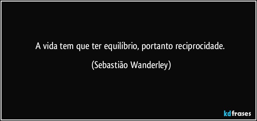 A vida tem que ter equilíbrio, portanto reciprocidade. (Sebastião Wanderley)