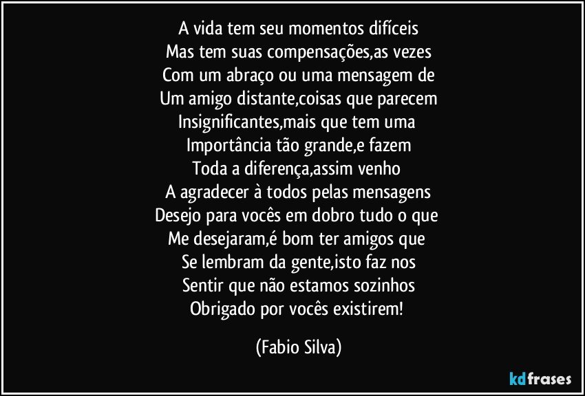 A vida tem seu momentos difíceis
Mas tem suas compensações,as vezes
Com um abraço ou uma mensagem de
Um amigo distante,coisas que parecem
Insignificantes,mais que tem uma 
Importância tão grande,e fazem
Toda a diferença,assim venho 
A agradecer à todos pelas mensagens
Desejo para vocês em dobro tudo o que 
Me desejaram,é bom ter amigos que 
Se lembram da gente,isto faz nos
Sentir que não estamos sozinhos
Obrigado por vocês existirem! (Fabio Silva)