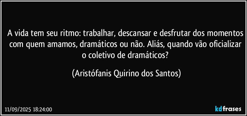 A vida tem seu ritmo: trabalhar, descansar e desfrutar dos momentos com quem amamos, dramáticos ou não. Aliás, quando vão oficializar o coletivo de dramáticos? (Aristófanis Quirino dos Santos)