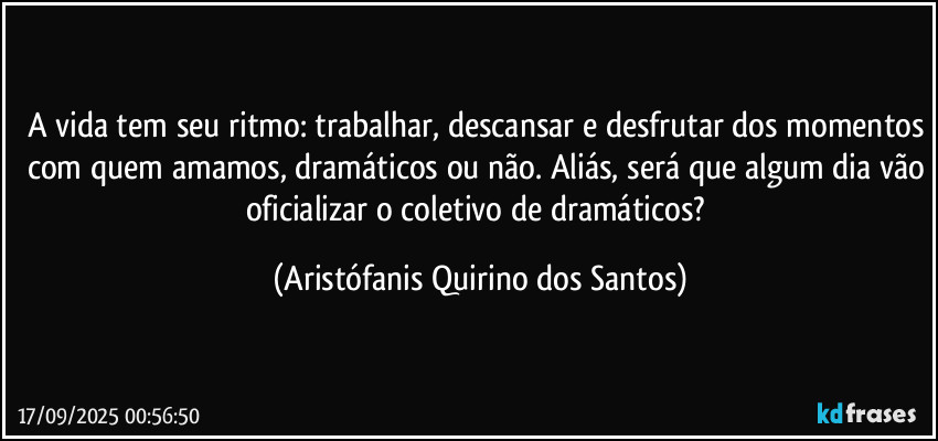 A vida tem seu ritmo: trabalhar, descansar e desfrutar dos momentos com quem amamos, dramáticos ou não. Aliás, será que algum dia vão oficializar o coletivo de dramáticos? (Aristófanis Quirino dos Santos)