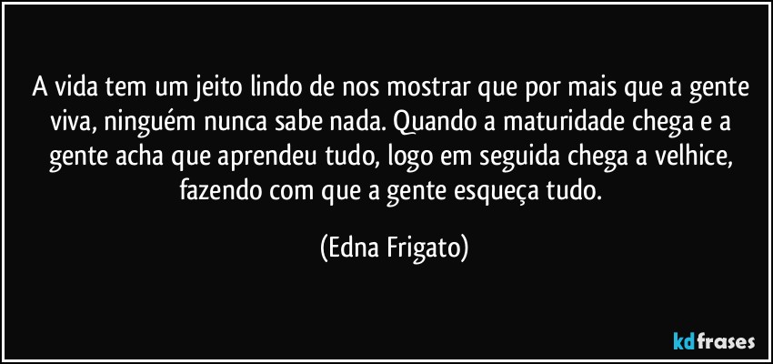 A vida tem um jeito lindo de nos mostrar que por mais que a gente viva, ninguém nunca sabe nada. Quando a maturidade chega e a gente acha que aprendeu tudo, logo em seguida chega a velhice, fazendo com que a gente esqueça tudo. (Edna Frigato)