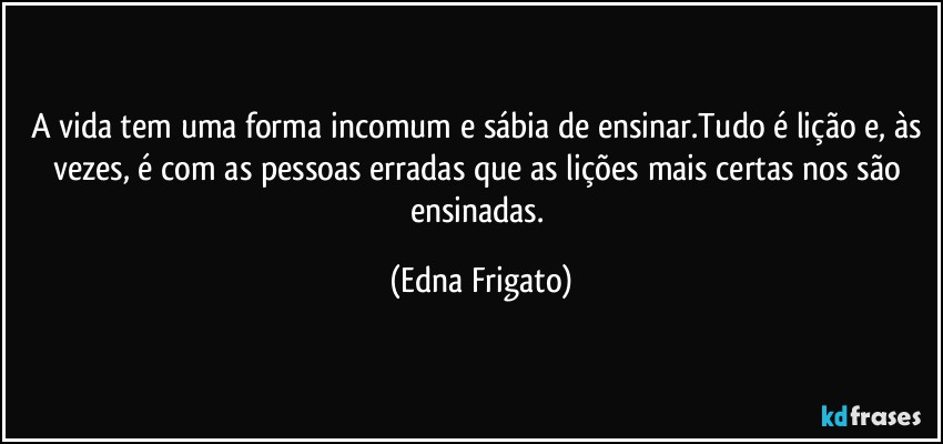 A vida tem uma forma incomum e sábia de ensinar.Tudo é lição e, às vezes, é com as pessoas erradas que as lições mais certas nos são ensinadas. (Edna Frigato)