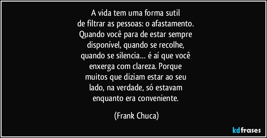 A vida tem uma forma sutil 
de filtrar as pessoas: o afastamento. 
Quando você para de estar sempre 
disponível, quando se recolhe, 
quando se silencia… é aí que você 
enxerga com clareza. Porque 
muitos que diziam estar ao seu 
lado, na verdade, só estavam 
enquanto era conveniente. (Frank Chuca)