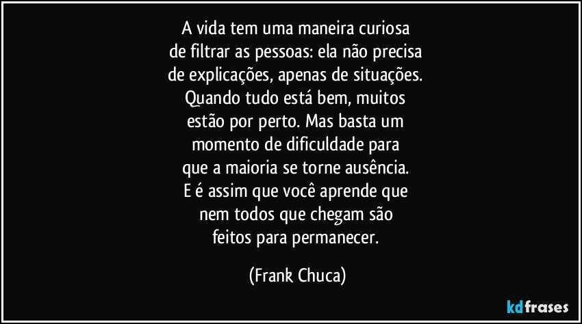 A vida tem uma maneira curiosa 
de filtrar as pessoas: ela não precisa 
de explicações, apenas de situações. 
Quando tudo está bem, muitos 
estão por perto. Mas basta um 
momento de dificuldade para 
que a maioria se torne ausência. 
E é assim que você aprende que 
nem todos que chegam são 
feitos para permanecer. (Frank Chuca)