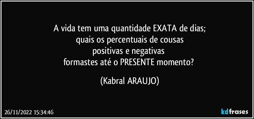 A vida tem uma quantidade EXATA de dias;
quais os percentuais de cousas
positivas e negativas 
formastes até o PRESENTE momento? (KABRAL ARAUJO)