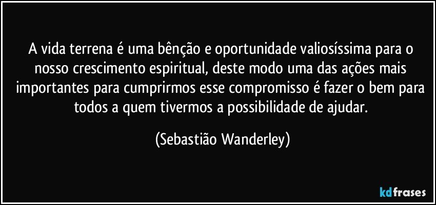 A vida terrena é uma bênção e oportunidade valiosíssima para o nosso crescimento espiritual, deste modo uma das ações mais importantes para cumprirmos esse compromisso é fazer o bem para todos a quem tivermos a possibilidade de ajudar. (Sebastião Wanderley)
