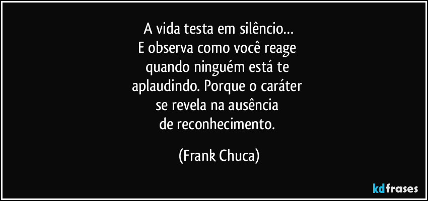 A vida testa em silêncio…
E observa como você reage 
quando ninguém está te 
aplaudindo. Porque o caráter 
se revela na ausência 
de reconhecimento. (Frank Chuca)