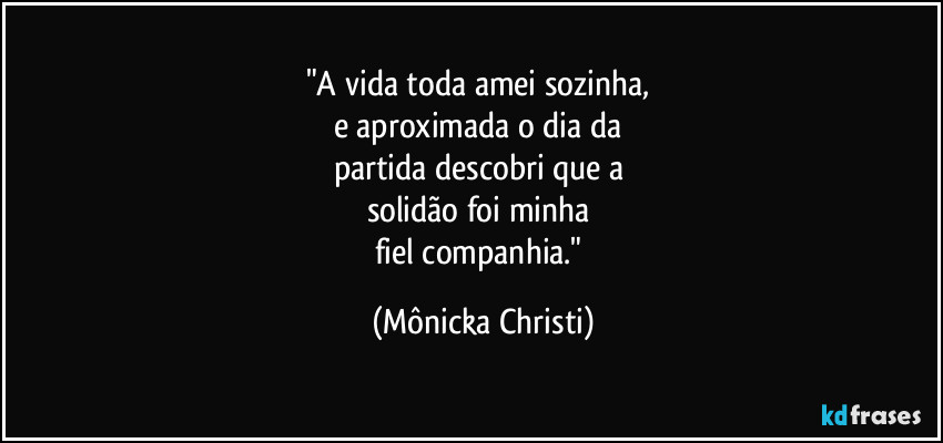 "A vida toda amei sozinha,
e aproximada o dia da
partida descobri que a
solidão foi minha
fiel companhia." (Mônicka Christi)